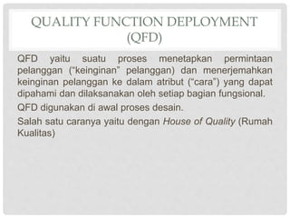 QUALITY FUNCTION DEPLOYMENT
(QFD)
QFD yaitu suatu proses menetapkan permintaan
pelanggan (“keinginan” pelanggan) dan menerjemahkan
keinginan pelanggan ke dalam atribut (“cara”) yang dapat
dipahami dan dilaksanakan oleh setiap bagian fungsional.
QFD digunakan di awal proses desain.
Salah satu caranya yaitu dengan House of Quality (Rumah
Kualitas)
 