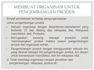 MEMBUAT ORGANISASI UNTUK
PENGEMBANGAN PRODUK
Empat pendekatan terhadap pengorganisasian
untuk pengembangan produk :
a. Sebuah organisasi dengan departemen-departemen yang
berbeda. Ct: dep. litbang, dep. rekayasa, dep. Rekayasa
manufaktur, dep. Produksi.
b. Menugaskan seorang manajer produksi untuk
“memenangkan” produk melalui sistem pengembangan
produk dan organisasi terkait.
c. Pengembangan produk dengan menggunakan sebuah tim,
yang dikenal sebagai tim pengembangan produk, tim desain
untuk kemampuan manufaktur, dan tim rekayasa nilai.
d. Tidak membagi organisasi menjadi penelitian dan
pengembangan, rekayasa, produk,dll.
 