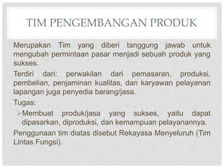 TIM PENGEMBANGAN PRODUK
Merupakan Tim yang diberi tanggung jawab untuk
mengubah permintaan pasar menjadi sebuah produk yang
sukses.
Terdiri dari: perwakilan dari pemasaran, produksi,
pembelian, penjaminan kualitas, dan karyawan pelayanan
lapangan juga penyedia barang/jasa.
Tugas:
Membuat produk/jasa yang sukses, yaitu dapat
dipasarkan, diproduksi, dan kemampuan pelayanannya.
Penggunaan tim diatas disebut Rekayasa Menyeluruh (Tim
Lintas Fungsi).
 
