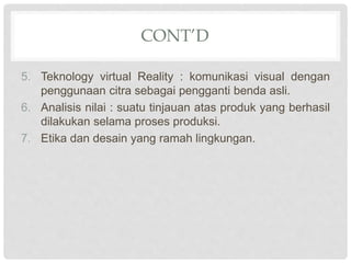 CONT’D
5. Teknology virtual Reality : komunikasi visual dengan
penggunaan citra sebagai pengganti benda asli.
6. Analisis nilai : suatu tinjauan atas produk yang berhasil
dilakukan selama proses produksi.
7. Etika dan desain yang ramah lingkungan.
 
