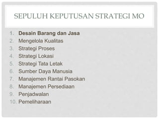 SEPULUH KEPUTUSAN STRATEGI MO
1. Desain Barang dan Jasa
2. Mengelola Kualitas
3. Strategi Proses
4. Strategi Lokasi
5. Strategi Tata Letak
6. Sumber Daya Manusia
7. Manajemen Rantai Pasokan
8. Manajemen Persediaan
9. Penjadwalan
10. Pemeliharaan
 