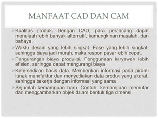 MANFAAT CAD DAN CAM
Kualitas produk. Dengan CAD, para perancang dapat
menelaah lebih banyak alternatif, kemungkinan masalah, dan
bahaya.
Waktu desain yang lebih singkat. Fase yang lebih singkat,
sehingga biaya jadi murah, maka respon pasar lebih cepat.
Pengurangan biaya produksi. Penggunaan karyawan lebih
efisien, sehingga dapat mengurangi biaya
Ketersediaan basis data. Memberikan informasi pada piranti
lunak manufaktur dan menyediakan data produk yang akurat,
sehingga bekerja dengan informasi yang sama
Sejumlah kemampuan baru. Contoh: kemampuan memutar
dan menggambarkan objek dalam bentuk tiga dimensi
 