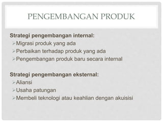 PENGEMBANGAN PRODUK
Strategi pengembangan internal:
Migrasi produk yang ada
Perbaikan terhadap produk yang ada
Pengembangan produk baru secara internal
Strategi pengembangan eksternal:
Aliansi
Usaha patungan
Membeli teknologi atau keahlian dengan akuisisi
 