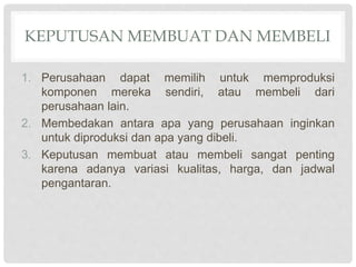 KEPUTUSAN MEMBUAT DAN MEMBELI
1. Perusahaan dapat memilih untuk memproduksi
komponen mereka sendiri, atau membeli dari
perusahaan lain.
2. Membedakan antara apa yang perusahaan inginkan
untuk diproduksi dan apa yang dibeli.
3. Keputusan membuat atau membeli sangat penting
karena adanya variasi kualitas, harga, dan jadwal
pengantaran.
 