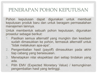 PENERAPAN POHON KEPUTUSAN
Pohon keputusan dapat digunakan untuk membuat
keputusan produk baru dan untuk beragam permasalahan
manajemen lainnya.
Untuk membentuk sebuah pohon keputusan, digunakan
prosedur sebagai berikut:
1. Pastikan semua alternatif yang mungkin dan keadaan
sudah dimasukkan ke pohon, termasuk alternatif untuk
“tidak melakukan apa-apa”.
2. Pengembalian hasil (payoff) dimasukkan pada akhir
tiap cabang yang bersesuaian.
3. Menetapkan nilai ekspektasi dari setiap tindakan yang
ada.
4. Pilih EMV (Expected Monetary Value) / kemungkinan
pengembalian hasil yang tertinggi.
 