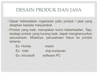 DESAIN PRODUK DAN JASA
Dasar keberadaan organisasi yaitu produk / jasa yang
disajikan kepada masyarakat.
Produk yang baik, merupakan kunci keberhasilan. Tapi,
strategi produk yang kurang baik, dapat menghancurkan
perusahaan. Misalnya: perusahaan fokus ke produk
tertentu
Ex: Honda mesin
Ex : Intel chip komputer
Ex: microsoft software PC
 