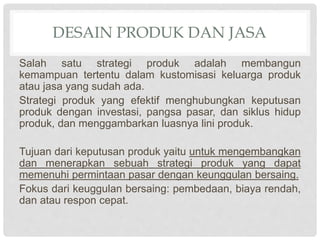 DESAIN PRODUK DAN JASA
Salah satu strategi produk adalah membangun
kemampuan tertentu dalam kustomisasi keluarga produk
atau jasa yang sudah ada.
Strategi produk yang efektif menghubungkan keputusan
produk dengan investasi, pangsa pasar, dan siklus hidup
produk, dan menggambarkan luasnya lini produk.
Tujuan dari keputusan produk yaitu untuk mengembangkan
dan menerapkan sebuah strategi produk yang dapat
memenuhi permintaan pasar dengan keunggulan bersaing.
Fokus dari keuggulan bersaing: pembedaan, biaya rendah,
dan atau respon cepat.
 