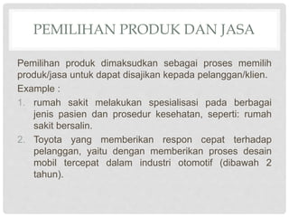 PEMILIHAN PRODUK DAN JASA
Pemilihan produk dimaksudkan sebagai proses memilih
produk/jasa untuk dapat disajikan kepada pelanggan/klien.
Example :
1. rumah sakit melakukan spesialisasi pada berbagai
jenis pasien dan prosedur kesehatan, seperti: rumah
sakit bersalin.
2. Toyota yang memberikan respon cepat terhadap
pelanggan, yaitu dengan memberikan proses desain
mobil tercepat dalam industri otomotif (dibawah 2
tahun).
 
