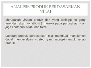 ANALISIS PRODUK BERDASARKAN
NILAI
Merupakan Urutan produk dari yang tertinggi ke yang
terendah akan kontribusi $ mereka pada perusahaan dan
juga kontribusi $ tahunan total.
Laporan produk berdasarkan nilai membuat manajemen
dapat mengevaluasi strategi yang mungkin untuk setiap
produk.
 