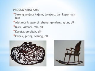 PRODUK KRIYA KAYU
*Sarung senjata tajam, tongkat, dan keperluan
lain
*Alat musik seperti rebana, gendang, gitar, dll
*Kursi, Almari, rak, dll
*Kereta, gerobak, dll
*Cobek, piring, lesung, dll
 