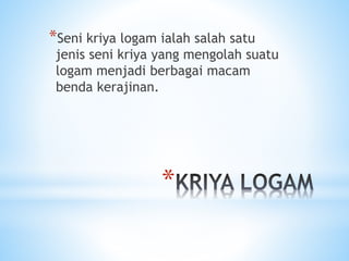 *
*Seni kriya logam ialah salah satu
jenis seni kriya yang mengolah suatu
logam menjadi berbagai macam
benda kerajinan.
 