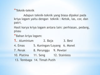 *Teknik-teknik
Adapun teknik-teknik yang biasa dipakai pada
kriya logam yaitu dengan teknik : Ketok, las, cor, dan
patri.
Hasil karya kriya logam antara lain: perhiasan, pedang,
pisau
*Bahan kriya logam:
1. Aluminium 2. Baja 3. Besi
4. Emas 5. Kuningan/Loyang 6. Monel
7. Perak 8. Perunggu 9. Pewter
10. Platina 11. Seng 12. Stainless
13. Tembaga 14. Timah Putih
 