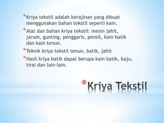 *
*Kriya tekstil adalah kerajinan yang dibuat
menggunakan bahan tekstil seperti kain.
*Alat dan bahan kriya tekstil: mesin jahit,
jarum, gunting, penggaris, pensil, kain batik
dan kain tenun.
*Teknik kriya tekstil tenun, batik, jahit
*Hasil kriya batik dapat berupa kain batik, baju,
tirai dan lain-lain.
 