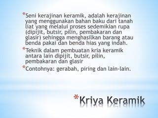*
*Seni kerajinan keramik, adalah kerajinan
yang menggunakan bahan baku dari tanah
liat yang melalui proses sedemikian rupa
(dipijit, butsir, pilin, pembakaran dan
glasir) sehingga menghasilkan barang atau
benda pakai dan benda hias yang indah.
*Teknik dalam pembuatan kria keramik
antara lain dipijit, butsir, pilin,
pembakaran dan glasir
*Contohnya: gerabah, piring dan lain-lain.
 