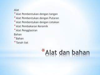 *
Alat
*Alat Pembentukan dengan tangan
*Alat Pembentukan dengan Putaran
*Alat Pembentukan dengan cetakan
*Alat Pembakaran Keramik
*Alat Pengglasiran
Bahan
*Bahan
*Tanah liat
 