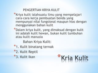 *
PENGERTIAN KRIYA KULIT
*Kriya kulit ialahsuatu ilmu yang mempelajari
cara-cara kerja pembuatan benda yang
mempunyai nilai fungsional maupun hias dengan
menggunakan bahan kulit
*Dalam kriya kulit, yang dimaksud dengan kulit
ini adalah kulit hewan, bukan kulit tumbuhan
atau kulit manusia
Bahan Kriya Kulit:
*1. Kulit binatang ternak
*2. Kulit Reptil
*3. Kulit Ikan
 