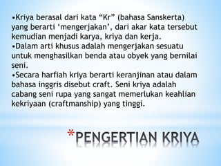 *
•Kriya berasal dari kata “Kr” (bahasa Sanskerta)
yang berarti ‘mengerjakan’, dari akar kata tersebut
kemudian menjadi karya, kriya dan kerja.
•Dalam arti khusus adalah mengerjakan sesuatu
untuk menghasilkan benda atau obyek yang bernilai
seni.
•Secara harfiah kriya berarti keranjinan atau dalam
bahasa inggris disebut craft. Seni kriya adalah
cabang seni rupa yang sangat memerlukan keahlian
kekriyaan (craftmanship) yang tinggi.
 