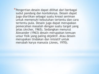 *Pengertian desain dapat dilihat dari berbagai
sudut pandang dan konteksnya. Desain dapat
juga diartikan sebagai suatu kreasi seniman
untuk memenuhi kebutuhan tertentu dan cara
tertentu pula. Desain juga dapat merupakan
pemecahan masalah dengan suatu target yang
jelas (Archer, 1965). Sedangkan menurut
Alexander (1963) desain merupakan temuan
unsur fisik yang paling objektif. Atau desain
merupakan tindakan dan inisiatif untuk
merubah karya manusia (Jones, 1970).
 