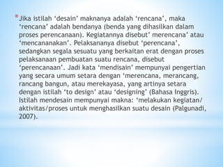 *Jika istilah ‘desain’ maknanya adalah ‘rencana’, maka
‘rencana’ adalah bendanya (benda yang dihasilkan dalam
proses perencanaan). Kegiatannya disebut’ merencana’ atau
‘mencananakan’. Pelaksananya disebut ‘perencana’,
sedangkan segala sesuatu yang berkaitan erat dengan proses
pelaksanaan pembuatan suatu rencana, disebut
‘perencanaan’. Jadi kata ‘mendisain’ mempunyai pengertian
yang secara umum setara dengan ‘merencana, merancang,
rancang bangun, atau merekayasa, yang artinya setara
dengan istilah ‘to design’ atau ‘designing’ (Bahasa Inggris).
Istilah mendesain mempunyai makna: ‘melakukan kegiatan/
aktivitas/proses untuk menghasilkan suatu desain (Palgunadi,
2007).
 