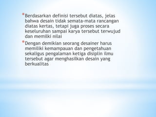 *Berdasarkan definisi tersebut diatas, jelas
bahwa desain tidak semata-mata rancangan
diatas kertas, tetapi juga proses secara
keseluruhan sampai karya tersebut terwujud
dan memilki nilai
*Dengan demikian seorang desainer harus
memiliki kemampauan dan pengetahuan
sekaligus pengalaman ketiga disiplin ilmu
tersebut agar menghasilkan desain yang
berkualitas
 
