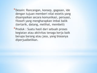 *Desain: Rancangan, konsep, gagasan, ide
dengan tujuan memberi nilai estetis yang
disampaikan secara komunikasi, persuasi,
filosofi yang mengharapkan imbal balik
(tertarik, datang, melihat, membeli)
*Produk : Suatu hasil dari sebuah proses
kegiatan atau aktivitas tenaga kerja baik
berupa barang atau jasa, yang biasanya
diperjualbelikan.
 