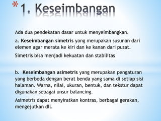Ada dua pendekatan dasar untuk menyeimbangkan.
a. Keseimbangan simetris yang merupakan susunan dari
elemen agar merata ke kiri dan ke kanan dari pusat.
Simetris bisa menjadi kekuatan dan stabilitas
b. Keseimbangan asimetris yang merupakan pengaturan
yang berbeda dengan berat benda yang sama di setiap sisi
halaman. Warna, nilai, ukuran, bentuk, dan tekstur dapat
digunakan sebagai unsur balancing.
Asimetris dapat menyiratkan kontras, berbagai gerakan,
mengejutkan dll.
*
 