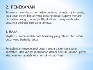 2. PENEKANAN
Penekanan mendapat perhatian pertama, (center of interest),
tata letak objek bagian yang penting dibuat supaya menarik
perhatian orang. Umumnya Objek dibuat, yang salah satu
unsurnya berbeda dari yang lainnya.
3. IRAMA
Rhythm / Irama adalah pola berulang yang dibuat oleh unsur-
unsur yang berbeda-beda.
Pengulangan (mengulangi unsur serupa dalam cara yang
konsisten) dan variasi (perubahan dalam bentuk, ukuran, posisi
atau elemen) adalah kunci untuk visual ritme.
 