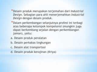 *Desain produk merupakan terjemahan dari Industrial
Design. Sebagian para ahli menerjemahkan Industrial
Design dengan desain produk.
*Dalam perkembangan selanjutnya profesi ini terbagi
atas beberapa kelompok kompetensi (mungkin juga
dapat berkembang sejalan dengan perkembangan
jaman), yaitu:
a. Desain produk peralatan
b. Desain perkakas lingkungan
c. Desain alat transportasi
d. Desain produk kerajinan (Kriya)
 