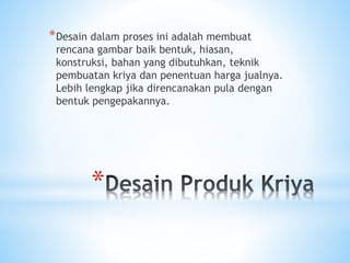 *
*Desain dalam proses ini adalah membuat
rencana gambar baik bentuk, hiasan,
konstruksi, bahan yang dibutuhkan, teknik
pembuatan kriya dan penentuan harga jualnya.
Lebih lengkap jika direncanakan pula dengan
bentuk pengepakannya.
 