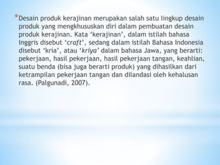 *Desain produk kerajinan merupakan salah satu lingkup desain
produk yang mengkhususkan diri dalam pembuatan desain
produk kerajinan. Kata ‘kerajinan’, dalam istilah bahasa
Inggris disebut ‘craft’, sedang dalam istilah Bahasa Indonesia
disebut ‘kria’, atau ‘kriya’ dalam bahasa Jawa, yang berarti:
pekerjaan, hasil pekerjaan, hasil pekerjaan tangan, keahlian,
suatu benda (bisa juga berarti produk) yang dihasilkan dari
ketrampilan pekerjaan tangan dan dilandasi oleh kehalusan
rasa. (Palgunadi, 2007).
 