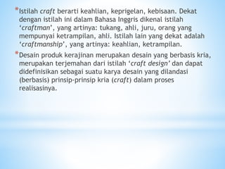 *Istilah craft berarti keahlian, keprigelan, kebisaan. Dekat
dengan istilah ini dalam Bahasa Inggris dikenal istilah
‘craftman’, yang artinya: tukang, ahli, juru, orang yang
mempunyai ketrampilan, ahli. Istilah lain yang dekat adalah
‘craftmanship’, yang artinya: keahlian, ketrampilan.
*Desain produk kerajinan merupakan desain yang berbasis kria,
merupakan terjemahan dari istilah ‘craft design’ dan dapat
didefinisikan sebagai suatu karya desain yang dilandasi
(berbasis) prinsip-prinsip kria (craft) dalam proses
realisasinya.
 