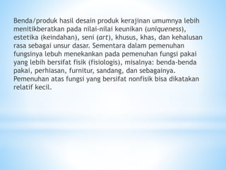 Benda/produk hasil desain produk kerajinan umumnya lebih
menitikberatkan pada nilai-nilai keunikan (uniqueness),
estetika (keindahan), seni (art), khusus, khas, dan kehalusan
rasa sebagai unsur dasar. Sementara dalam pemenuhan
fungsinya lebuh menekankan pada pemenuhan fungsi pakai
yang lebih bersifat fisik (fisiologis), misalnya: benda-benda
pakai, perhiasan, furnitur, sandang, dan sebagainya.
Pemenuhan atas fungsi yang bersifat nonfisik bisa dikatakan
relatif kecil.
 