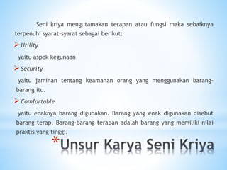 *
Seni kriya mengutamakan terapan atau fungsi maka sebaiknya
terpenuhi syarat-syarat sebagai berikut:
Utility
yaitu aspek kegunaan
Security
yaitu jaminan tentang keamanan orang yang menggunakan barang-
barang itu.
Comfortable
yaitu enaknya barang digunakan. Barang yang enak digunakan disebut
barang terap. Barang-barang terapan adalah barang yang memiliki nilai
praktis yang tinggi.
 