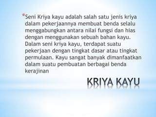 *Seni Kriya kayu adalah salah satu jenis kriya
dalam pekerjaannya membuat benda selalu
menggabungkan antara nilai fungsi dan hias
dengan menggunakan sebuah bahan kayu.
Dalam seni kriya kayu, terdapat suatu
pekerjaan dengan tingkat dasar atau tingkat
permulaan. Kayu sangat banyak dimanfaatkan
dalam suatu pembuatan berbagai benda
kerajinan
 