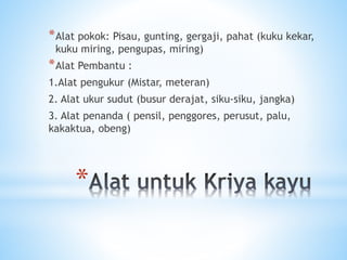 *
*Alat pokok: Pisau, gunting, gergaji, pahat (kuku kekar,
kuku miring, pengupas, miring)
*Alat Pembantu :
1.Alat pengukur (Mistar, meteran)
2. Alat ukur sudut (busur derajat, siku-siku, jangka)
3. Alat penanda ( pensil, penggores, perusut, palu,
kakaktua, obeng)
 