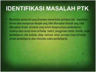 IDENTIFIKASI MASALAH PTK 
• Menuliskan semua hal yang dirasakan memerlukan perhatian dan kepedulian 
karena akan mempunyai dampak yang tidak diharapkan dampak yang tidak 
diharapkan terjadi, terutama yang terkait dengan proses pembelajaran 
misalnya daya serap siswa terhadap materi, penggunaan media, metode, model 
pembelajaran, alat evaluasi, sikap, motivasi, minat, persepsi siswa terhadap 
proses pembelajaran atau intensitas waktu pembelajaran. 
 