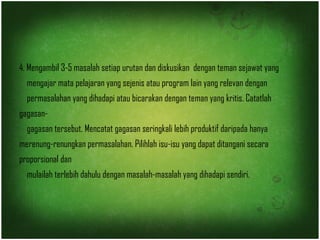 4. Mengambil 3-5 masalah setiap urutan dan diskusikan dengan teman sejawat yang 
mengajar mata pelajaran yang sejenis atau program lain yang relevan dengan 
permasalahan yang dihadapi atau bicarakan dengan teman yang kritis. Catatlah 
gagasan-gagasan 
tersebut. Mencatat gagasan seringkali lebih produktif daripada hanya 
merenung-renungkan permasalahan. Pilihlah isu-isu yang dapat ditangani secara 
proporsional dan 
mulailah terlebih dahulu dengan masalah-masalah yang dihadapi sendiri. 
 