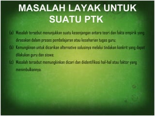 MASALAH LAYAK UNTUK 
SUATU PTK 
(a) Masalah tersebut menunjukkan suatu kesenjangan antara teori dan fakta empirik yang 
dirasakan dalam proses pembelajaran atau keseharian tugas guru; 
(b) Kemungkinan untuk dicarikan alternative solusinya melalui tindakan konkrit yang dapat 
dilakukan guru dan siswa; 
(c) Masalah tersebut memungkinkan dicari dan diidentifikasi hal-hal atau faktor yang 
menimbulkannya. 
 