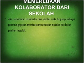 MEMERLUKAN 
KOLABORATOR DARI 
SEKOLAH 
• Jika memerlukan kolaborator dari sekolah, maka fungsinya sebagai 
pencetus gagasan, membantu merumuskan masalah, dan bukan 
pemberi masalah. 
 