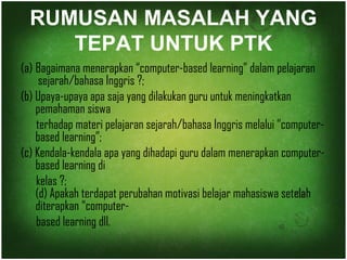 RUMUSAN MASALAH YANG 
TEPAT UNTUK PTK 
(a) Bagaimana menerapkan “computer-based learning” dalam pelajaran 
sejarah/bahasa Inggris ?; 
(b) Upaya-upaya apa saja yang dilakukan guru untuk meningkatkan 
pemahaman siswa 
terhadap materi pelajaran sejarah/bahasa Inggris melalui “computer-based 
learning”; 
(c) Kendala-kendala apa yang dihadapi guru dalam menerapkan computer-based 
learning di 
kelas ?; 
(d) Apakah terdapat perubahan motivasi belajar mahasiswa setelah 
diterapkan “computer-based 
learning dll. 
 
