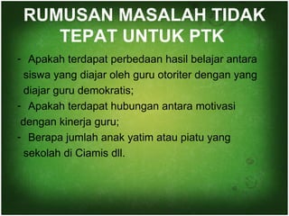 RUMUSAN MASALAH TIDAK 
TEPAT UNTUK PTK 
- Apakah terdapat perbedaan hasil belajar antara 
siswa yang diajar oleh guru otoriter dengan yang 
diajar guru demokratis; 
- Apakah terdapat hubungan antara motivasi 
dengan kinerja guru; 
- Berapa jumlah anak yatim atau piatu yang 
sekolah di Ciamis dll. 
 