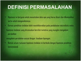 DEFINISI PERMASALAHAN 
• Hipotesis ini berguna untuk menentukan data apa yang harus dicari dan dikumpulkan 
serta untuk menganalisisnya. 
• Karena penelitian tindakan lebih menitikberatkan pada pendekatan naturalistic maka 
hipotesis tindakan yang dirumuskan bersifat tentative yang mungkin mengalami 
perubahan 
mengalami perubahan sesuai dengan keadaan lapangan. 
• Bentuk umum rumusan hipotesis tindakan ini berbeda dengan hipotesis penelitian 
konvensional. 
 