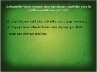 Jika hipotesis konvensional menyatakan adanya keterhubungan atau perbedaan antara dua 
variable atau dua kelompok seperti contoh: 
(a) Terdapat hubungan positif antara motivasi berprestasi dengan kinerja guru; 
(b) Terdapat perbedaan antara hasil belajar siswa yang diajar guru otoriter 
dengan yang diajar guru demokratis. 
 