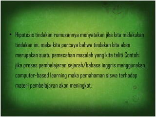 • Hipotesis tindakan rumusannya menyatakan jika kita melakukan 
tindakan ini, maka kita percaya bahwa tindakan kita akan 
merupakan suatu pemecahan masalah yang kita teliti Contoh: 
jika proses pembelajaran sejarah/bahasa inggris menggunakan 
computer-based learning maka pemahaman siswa terhadap 
materi pembelajaran akan meningkat. 
 