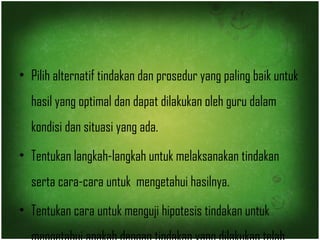 • Pilih alternatif tindakan dan prosedur yang paling baik untuk 
hasil yang optimal dan dapat dilakukan oleh guru dalam 
kondisi dan situasi yang ada. 
• Tentukan langkah-langkah untuk melaksanakan tindakan 
serta cara-cara untuk mengetahui hasilnya. 
• Tentukan cara untuk menguji hipotesis tindakan untuk 
mengetahui apakah dengan tindakan yang dilakukan telah 
 