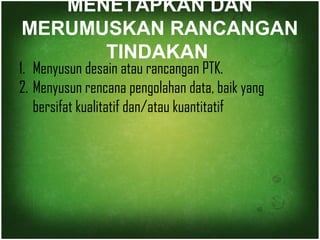 MENETAPKAN DAN 
MERUMUSKAN RANCANGAN 
TINDAKAN 
1. Menyusun desain atau rancangan PTK. 
2. Menyusun rencana pengolahan data, baik yang 
bersifat kualitatif dan/atau kuantitatif 
 