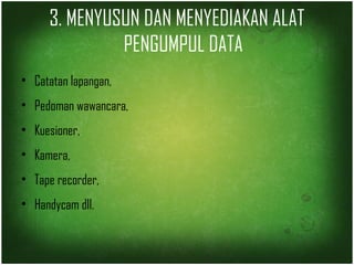 3. MENYUSUN DAN MENYEDIAKAN ALAT 
PENGUMPUL DATA 
• Catatan lapangan, 
• Pedoman wawancara, 
• Kuesioner, 
• Kamera, 
• Tape recorder, 
• Handycam dll. 
 