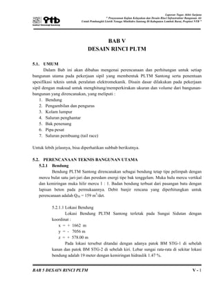 Laporan Tugas Akhir Sarjana
” Penyusunan Kajian Kelayakan dan Desain Rinci Infrastruktur Bangunan Air
Untuk Pembangkit Listrik Tenaga Minihidro Santong Di Kabupaten Lombok Barat, Propinsi NTB ”
BAB 5 DESAIN RINCI PLTM V - 1
BAB V
DESAIN RINCI PLTM
5.1. UMUM
Dalam Bab ini akan dibahas mengenai perencanaan dan perhitungan untuk setiap
bangunan utama pada pekerjaan sipil yang membentuk PLTM Santong serta penentuan
spesifikasi teknis untuk peralatan elektromekanik. Disain dasar dilakukan pada pekerjaan
sipil dengan maksud untuk menghitung/memperkirakan ukuran dan volume dari bangunan-
bangunan yang direncanakan, yang meliputi :
1. Bendung
2. Pengambilan dan penguras
3. Kolam lumpur
4. Saluran penghantar
5. Bak penenang
6. Pipa pesat
7. Saluran pembuang (tail race)
Untuk lebih jelasnya, bisa diperhatikan subbab berikutnya.
5.2. PERENCANAAN TEKNIS BANGUNAN UTAMA
5.2.1 Bendung
Bendung PLTM Santong direncanakan sebagai bendung tetap tipe pelimpah dengan
mercu bulat satu jari-jari dan peredam energi tipe bak tenggelam. Muka hulu mercu vertikal
dan kemiringan muka hilir mercu 1 : 1. Badan bendung terbuat dari pasangan batu dengan
lapisan beton pada permukaannya. Debit banjir rencana yang diperhitungkan untuk
perencanaan adalah Q50 = 159 m3
/det.
5.2.1.1 Lokasi Bendung
Lokasi Bendung PLTM Santong terletak pada Sungai Sidutan dengan
koordinat :
x = + 1662 m
y = - 7056 m
z = + 578.00 m
Pada lokasi tersebut ditandai dengan adanya patok BM STG-1 di sebelah
kanan dan patok BM STG-2 di sebelah kiri. Lebar sungai rata-rata di sekitar lokasi
bendung adalah 19 meter dengan kemiringan hidraulik 1.47 %.
 