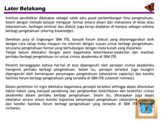 Later Belakang
Institusi pendidikan dikatakan sebagai salah satu pusat perkembangan ilmu pengetahuan.
Selain dengan metode belajar mengajar formal antara dosen dan mahasiswa di kelas atau
laboratorium, berbagai seminar dan diskusi juga kerap diadakan di kampus sebagai wahana
berbagi pengetahuan (sharing knowledge).
Demikian pula di lingkungan SBM ITB, banyak forum diskusi yang diselenggarakan baik
dengan cara tatap muka maupun via internet dengan tujuan untuk berbagi pengetahuan,
terutama pengetahuan formal yang berhubungan dengan mata kuliah yang diajarkan.
Tetapi belum diketahui dengan pasti bagaimana keterlibatan,keaktifan dan manfaat
perilaku berbagi pengetahuan ini untuk civitas akademika di SBM ITB.
Peneliti beranggapan bahwa hal-hal di atas dipengaruhi oleh persepsi civitas akademika
mengenai perilaku berbagi pengetahuan. Selain itu, persepsi tersebut juga mungkin
dipengaruhi oleh kemampuan penyerapan pengetahuan (absorptive capacity) dan kondisi
fasilitas forum berbagi pengetahuan yang tersedia di SBM ITB (channel richness).
Dalam penelitian ini ingin diketahui bagaimana persepsi tersebut sehingga dapat ditemukan
faktor-faktor yang menjadi pendorong dan penghambat keterlibatan dan keaktifan civitas
akademika dalam perilaku berbagi pengetahuan. Selain itu, diharapkan juga dapat
diketahui secara umum kondisi kapasitas penyerapan pengetahuan (absorptive capacity)
dan kondisi fasilitas forum berbagi pengetahuan yang tersedia di SBM ITB (channel
richness).

 