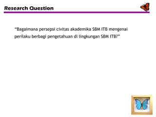 Research Question

“Bagaimana persepsi civitas akademika SBM ITB mengenai
perilaku berbagi pengetahuan di lingkungan SBM ITB?”

 